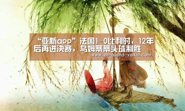 “亚新app”法国1-0比利时,12年后再进决赛,乌姆蒂蒂头球制胜(图1) 亚新官网
